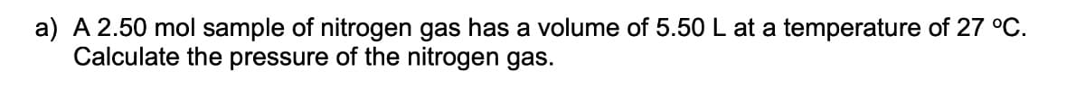 a) A 2.50 mol sample of nitrogen gas has a volume of 5.50 L at a temperature of 27 °C.
Calculate the pressure of the nitrogen gas.
