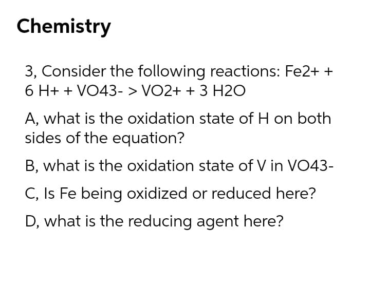 Chemistry
3, Consider the following reactions: Fe2+ +
6 H+ + VO43- > VO2+ + 3 H2O
A, what is the oxidation state of H on both
sides of the equation?
B, what is the oxidation state of V in VO43-
C, Is Fe being oxidized or reduced here?
D, what is the reducing agent here?
