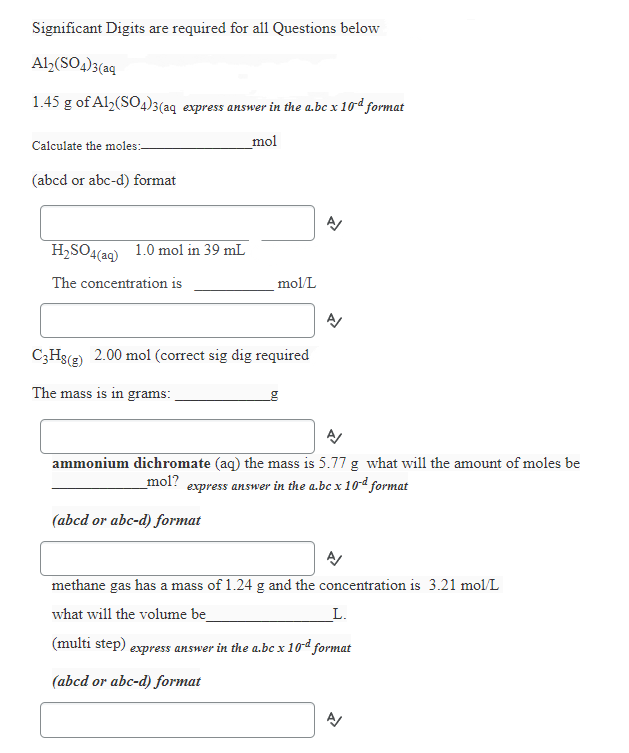 Significant Digits are required for all Questions below
Al>(SO4)3(aq
1.45 g of Al2(SO4)3(aq express answer in the a.bc x 10d format
Calculate the moles:-
_mol
(abcd or abc-d) format
H,SO4(aq) 1.0 mol in 39 mL
The concentration is
mol/L
C;Hs(2) 2.00 mol (correct sig dig required
The mass is in grams:
ammonium dichromate (aq) the mass is 5.77 g what will the amount of moles be
express answer in the a.bc x 10d format
mol?
(abcd or abc-d) format
methane gas has a mass of 1.24 g and the concentration is 3.21 mol/L
what will the volume be_
_L.
(multi step)
express answer in the a.bc x 1od format
(abcd or abc-d) format
