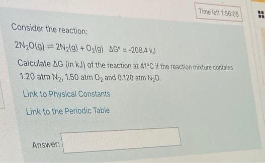 Time left 1:56:05
Consider the reaction:
2N20(g)= 2N2(g) + 02(g) AG° = -208.4 kJ
Calculate AG (in kJ) of the reaction at 41°C if the rteaction mixture contains
1.20 atm N2, 1.50 atm 02 and 0.120 atm N20.
Link to Physical Constants
Link to the Periodic Table
Answer:
