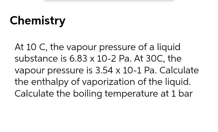 Chemistry
At 10 C, the vapour pressure of a liquid
substance is 6.83 x 10-2 Pa. At 30C, the
vapour pressure is 3.54 x 10-1 Pa. Calculate
the enthalpy of vaporization of the liquid.
Calculate the boiling temperature at 1 bar
