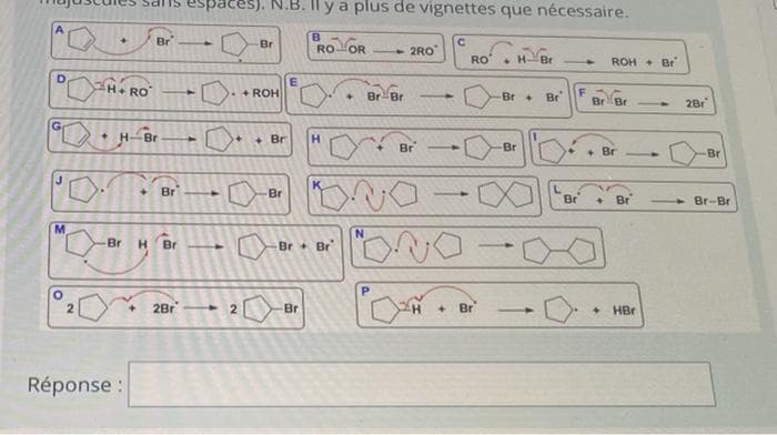 Il y a plus de vignettes que nécessaire.
A.
B.
Br
Br
--
RO OR
- 2RO
RO
+H-
Br
ROH + Br
D.
H+RO
E.
+ ROH
BrBr
Br +
Br
-
BrBr
2Br
G.
+]
+ Br
H.
Br
Br
• Br
Br
[+]
Br
Br
Br
Br
Br-Br
Br
H Br
Br+Br
2Br
Br
Br
• HBr
-
Réponse :
2.
