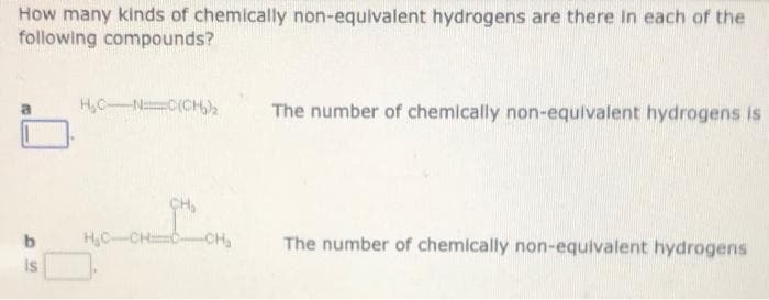 How many kinds of chemically non-equivalent hydrogens are there In each of the
following compounds?
H,C-N C(CH,2
The number of chemically non-equivalent hydrogens is
b.
HyCCH -CH,
The number of chemically non-equivalent hydrogens
is
