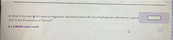 2. What is the mass ie) of a piece of magnesium wire that produces 40.2 ml, of hydrogen gas collected over water at
22.0 "C and at a pressure of 752 torr?
R=0.08206 L*atm/moleK
