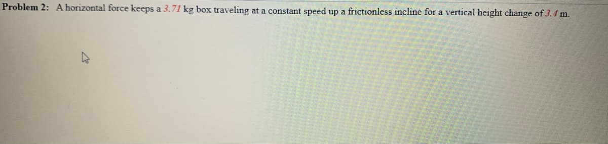 Problem 2: A horizontal force keeps a 3.71 kg box traveling at a constant speed up a frictionless incline for a vertical height change of 3.4 m.
