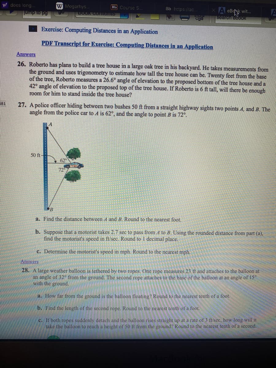 y! does long..
jump to pg
W Megarhys..
B Course S.
Bb https://ac.
x A eB wit.
search edoOK
UUOK CoLents
Exercise: Computing Distances in an Application
PDF Transcript for Exercise: Computing Distances in an Application
Answers
26. Roberto has plans to build a tree house in a large oak tree in his backyard. He takes measurements from
the ground and uses trigonometry to estimate how tall the tree house can be. Twenty feet from the base
of the tree, Roberto measures a 26.6° angle of elevation to the proposed bottom of the tree house and a
42° angle of elevation to the proposed top of the tree house. If Roberto is 6 ft tall, will there be enough
room for him to stand inside the tree house?
581
27. A police officer hiding between two bushes 50 ft from a straight highway sights two points A, and B. The
angle from the police car to A is 62°, and the angle to point B is 72°.
50 ft
62°
72
B
a. Find the distance between A and B. Round to the nearest foot.
b. Suppose that a motorist takes 2.7 sec to pass from A to B. Using the rounded distance from part (a),
find the motorist's speed in ft/sec. Round to 1 decimal place.
c. Determine the motorist's speed in mph. Round to the nearest mph.
Answers
28. A large weather balloon is tethered by two ropes. One rope measures 23 ft and attaches to the balloon at
an angle of 32° from the ground. The second rope attaches to the base of the balloon at an angle of 15°
with the ground.
a. How far from the ground is the balloon floating? Round to the nearest tenth of a foot.
b. Find the length of the second rope. Round to the nearest tenth of a foot.
c. If both ropes suddenly detach and the balloon rises straight up at a rate of 3 ft/sec, how long will it
take the balloon to reach a height of 50 ft from the ground? Round to the nearest tenth of a second.
