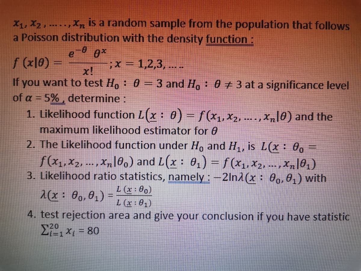 X₁, X2, Xn
is a random sample from the population that follows
a Poisson distribution with the density function:
-0 0*
f (x10) =
; x = 1,2,3,....
x!
If you want to test Ho: 0 = 3 and Ho 0 # 3 at a significance level
of a = 5%, determine :
1. Likelihood function L(x : 0) = f(x₁, x2, ...., Xñ[0) and the
maximum likelihood estimator for 8
2. The Likelihood function under Ho and H₁, is L(x: 0o =
f(x₁,x2,..., xn100) and L(x: 0₁) = f(x₁,x₂,..., xn|0₁)
3. Likelihood ratio statistics, namely: -2ln(x: 00, 0₁) with
L (x: 00)
2(x: 00, 0₁) =
L (x: 01)
4. test rejection area and give your conclusion if you have statistic
Σ1 x = 80