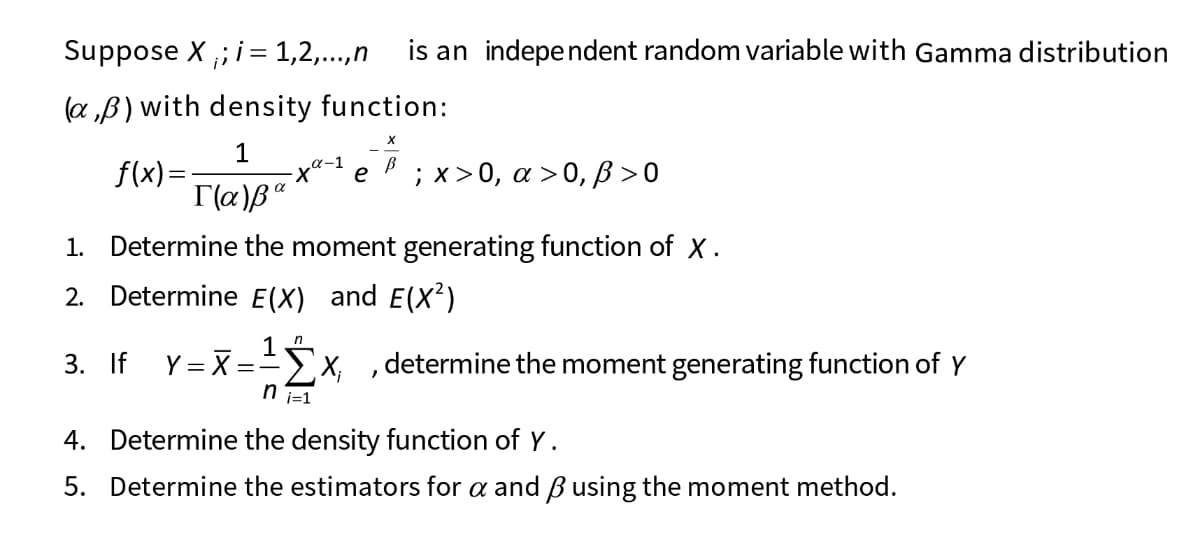 Suppose X ,; i= 1,2,..,n
is an independent random variable with Gamma distribution
(a „B) with density function:
1
f(x)=
; х> 0, а > 0,В>0
e
1. Determine the moment generating function of X.
2. Determine E(X) and E(X²)
3. If Y= X = x, ,determine the moment generating function of Y
T=! u
4. Determine the density function of Y.
5. Determine the estimators for a and Busing the moment method.
