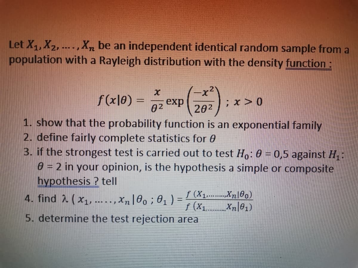 Let X₁, X₂, ..., Xn be an independent identical random sample from a
population with a Rayleigh distribution with the density function :
x
-X²
f(x0) = oz exp
; x > 0
82
20²
1. show that the probability function is an exponential family
2. define fairly complete statistics for
3. if the strongest test is carried out to test Ho: 0 = 0,5 against H₁
8 = 2 in your opinion, is the hypothesis a simple or composite
hypothesis? tell
f (X1,.. ...,Xn0o)
******
4. find 2 (x₁,...,xn|0o; 0₁ ₁) =
-
f (x₁.
.Xn01)
5. determine the test rejection area