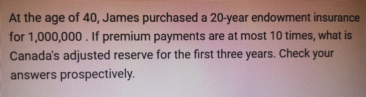 At the age of 40, James purchased a 20-year endowment insurance
for 1,000,000. If premium payments are at most 10 times, what is
Canada's adjusted reserve for the first three years. Check your
answers prospectively.
