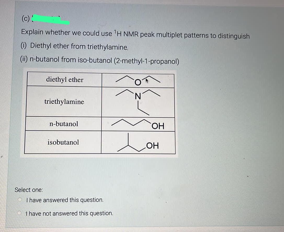 (c)!
Explain whether we could use ¹H NMR peak multiplet patterns to distinguish
(1) Diethyl ether from triethylamine.
(ii) n-butanol from iso-butanol (2-methyl-1-propanol)
Select one:
diethyl ether
triethylamine
n-butanol
isobutanol
I have answered this question.
I have not answered this question.
e
OH
OH