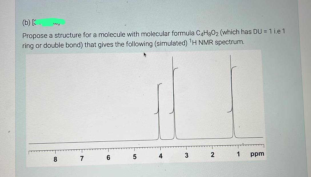 (b) [.
Propose a structure for a molecule with molecular formula C4H8O2 (which has DU = 1 i.e 1
ring or double bond) that gives the following (simulated) ¹H NMR spectrum.
8
7
6
01
5
4
3
2
1
ppm