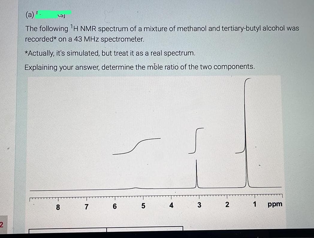 2
(a) '-
The following ¹H NMR spectrum of a mixture of methanol and tertiary-butyl alcohol was
recorded* on a 43 MHz spectrometer.
*Actually, it's simulated, but treat it as a real spectrum.
Explaining your answer, determine the mble ratio of the two components.
153
8
7
6
5
s
3
2
1
ppm