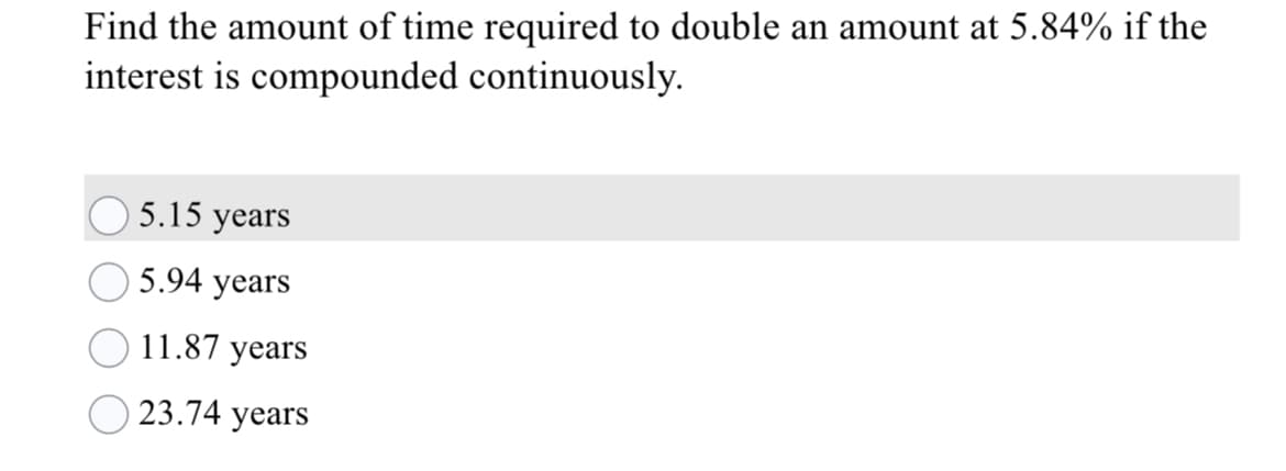 Find the amount of time required to double an amount at 5.84% if the
interest is compounded continuously.
5.15 years
5.94 years
11.87 years
23.74 years
