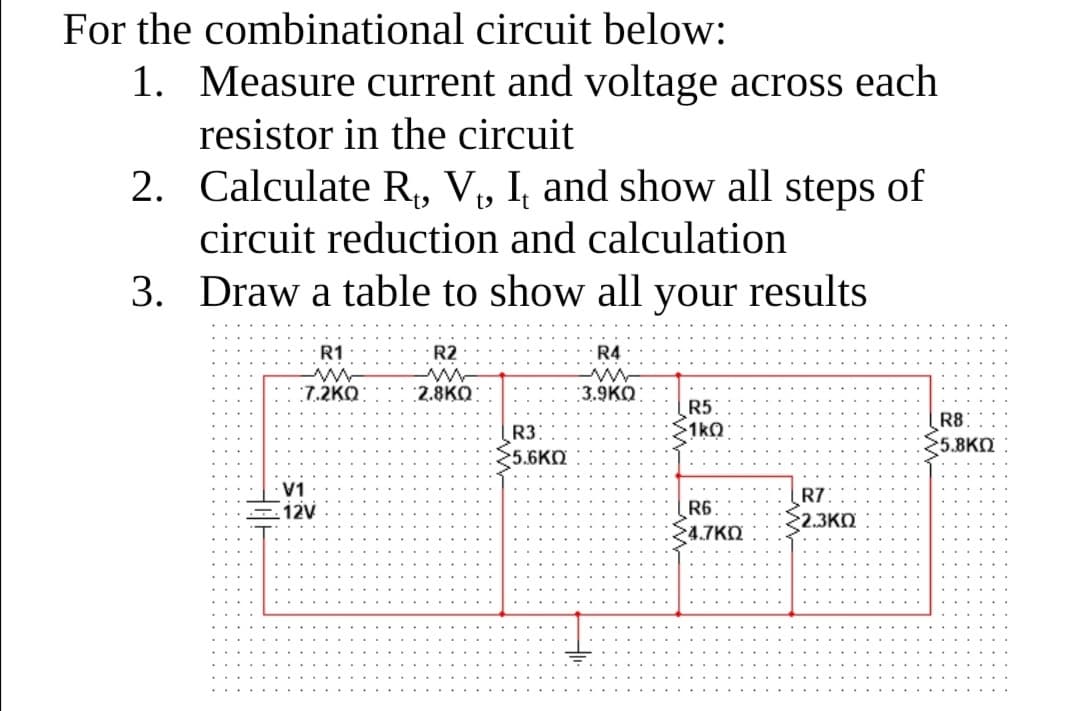 For the combinational circuit below:
1. Measure current and voltage across each
resistor in the circuit
2. Calculate R, V, I, and show all steps of
circuit reduction and calculation
3. Draw a table to show all your results
R1
R2
R4
:7.2KO:
:2.8KO
:3.9KO
R3:
5.6KO
R5
1k0
R8
5.8KN
V1
12V
R6:
24.7KO
R7:
2.3KO
