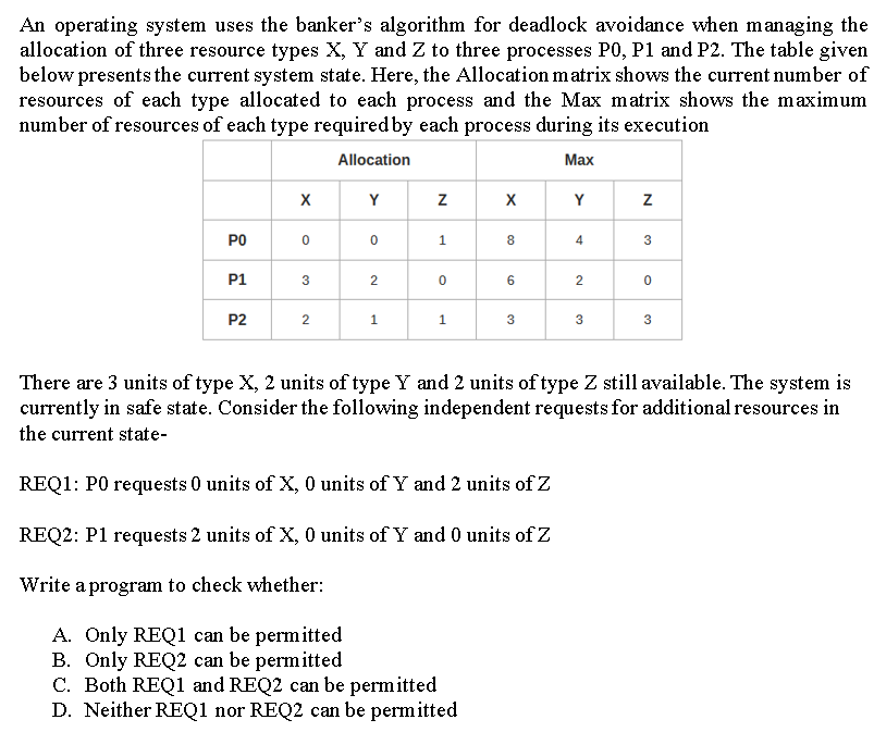 An operating system uses the banker's algorithm for deadlock avoidance when managing the
allocation of three resource types X, Y and Z to three processes P0, P1 and P2. The table given
below presents the current system state. Here, the Allocation matrix shows the current number of
resources of each type allocated to each process and the Max m atrix shows the maximum
number of resources of each type required by each process during its execution
Allocation
Max
Y
Y
PO
8
4
3
P1
P2
1.
1.
3
3
There are 3 units of type X, 2 units of type Y and 2 units of type Z still available. The system is
currently in safe state. Consider the following independent requests for additional resources in
the current state-
REQ1: P0 requests 0 units of X, 0 units of Y and 2 units of Z
REQ2: P1 requests 2 units of X, 0 units of Y and 0 units of Z
Write a program to check whether:
A. Only REQ1 can be permitted
B. Only REQ2 can be permitted
C. Both REQ1 and REQ2 can be permitted
D. Neither REQ1 nor REQ2 can be permitted
2.
2.
