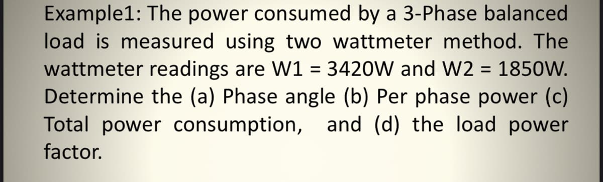 Example1: The power consumed by a 3-Phase balanced
load is measured using two wattmeter method. The
wattmeter readings are W1 = 3420W and W2 = 1850W.
Determine the (a) Phase angle (b) Per phase power (c)
Total power consumption, and (d) the load power
factor.