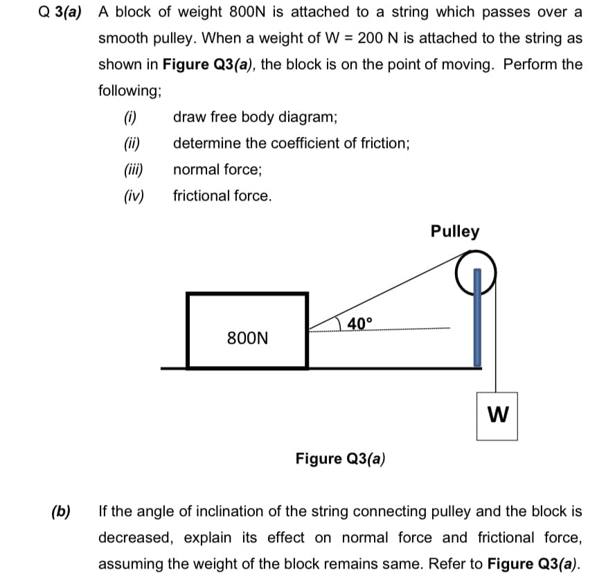 Q 3(a) A block of weight 800N is attached to a string which passes over a
smooth pulley. When a weight of W = 200 N is attached to the string as
shown in Figure Q3(a), the block is on the point of moving. Perform the
following;
(i)
draw free body diagram;
(ii)
determine the coefficient of friction;
(ii)
normal force;
(iv)
frictional force.
Pulley
40°
800N
Figure Q3(a)
(b)
If the angle of inclination of the string connecting pulley and the block is
decreased, explain its effect on normal force and frictional force,
assuming the weight of the block remains same. Refer to Figure Q3(a).
