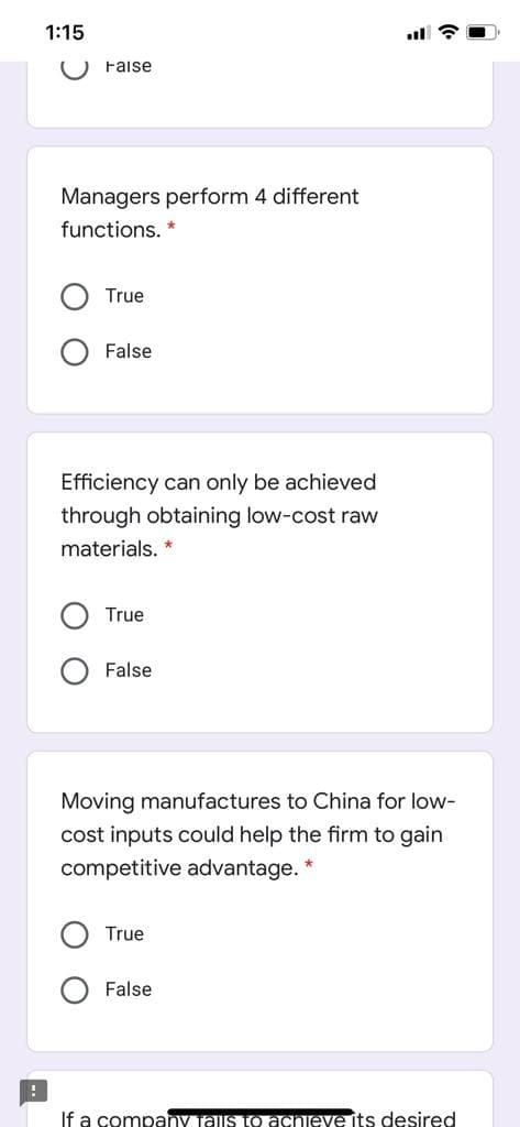 1:15
O Faise
Managers perform 4 different
functions. *
True
False
Efficiency can only be achieved
through obtaining low-cost raw
materials. *
True
False
Moving manufactures to China for low-
cost inputs could help the firm to gain
competitive advantage. *
True
False
If a company Tais to achieve its desired
