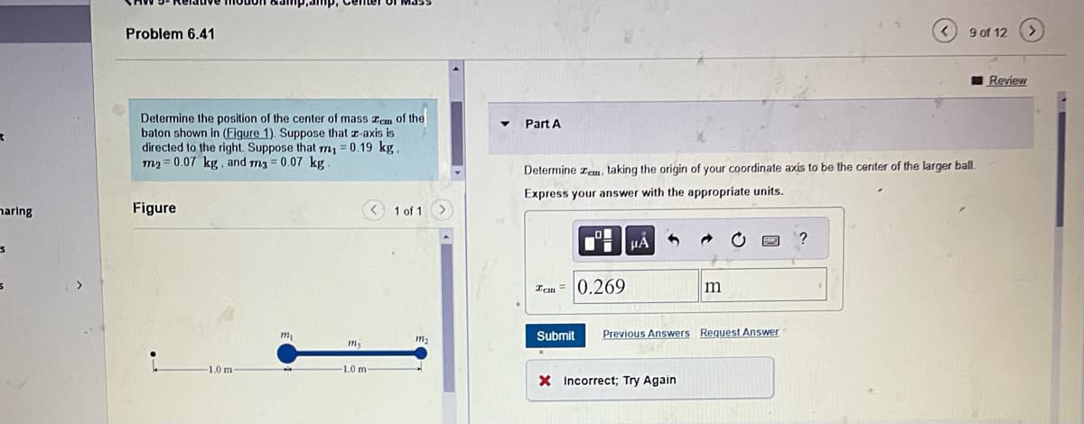 maring
3
S
Problem 6.41
Determine the position of the center of mass zem of the
baton shown in (Figure 1). Suppose that z-axis is
directed to the right. Suppose that m₁ = 0.19 kg,
m2=0.07 kg, and m3 = 0.07 kg.
Figure
1.0 m-
amp, Center of Mass
m₁
my
-1.0 m-
1 of 1
111₂
Part A
Determine zem, taking the origin of your coordinate axis to be the center of the larger ball.
Express your answer with the appropriate units.
LO
Tcm = 0.269
Submit
μA
m
X Incorrect; Try Again
F22
Previous Answers Request Answer
9 of 12
?
Review