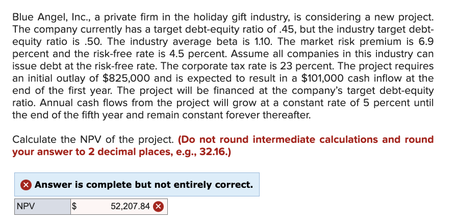 Blue Angel, Inc., a private firm in the holiday gift industry, is considering a new project.
The company currently has a target debt-equity ratio of .45, but the industry target debt-
equity ratio is .50. The industry average beta is 1.10. The market risk premium is 6.9
percent and the risk-free rate is 4.5 percent. Assume all companies in this industry can
issue debt at the risk-free rate. The corporate tax rate is 23 percent. The project requires
an initial outlay of $825,000 and is expected to result in a $101,000 cash inflow at the
end of the first year. The project will be financed at the company's target debt-equity
ratio. Annual cash flows from the project will grow at a constant rate of 5 percent until
the end of the fifth year and remain constant forever thereafter.
Calculate the NPV of the project. (Do not round intermediate calculations and round
your answer to 2 decimal places, e.g., 32.16.)
> Answer is complete but not entirely correct.
NPV
$
52,207.84 X