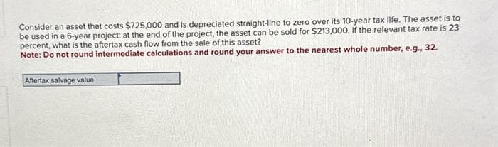 Consider an asset that costs $725,000 and is depreciated straight-line to zero over its 10-year tax life. The asset is to
be used in a 6-year project; at the end of the project, the asset can be sold for $213,000. If the relevant tax rate is 23
percent, what is the aftertax cash flow from the sale of this asset?
Note: Do not round intermediate calculations and round your answer to the nearest whole number, e.g., 32.
Aftertax salvage value