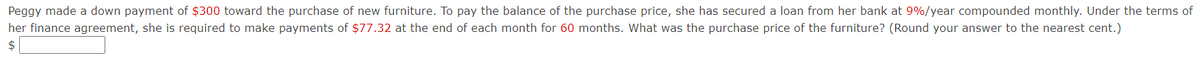 Peggy made a down payment of $300 toward the purchase of new furniture. To pay the balance of the purchase price, she has secured a loan from her bank at 9%/year compounded monthly. Under the terms of
her finance agreement, she is required to make payments of $77.32 at the end of each month for 60 months. What was the purchase price of the furniture? (Round your answer to the nearest cent.)
$