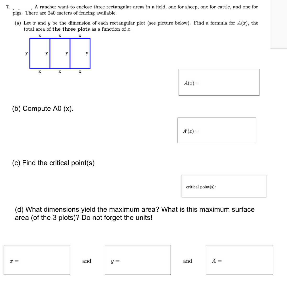 7.
A rancher want to enclose three rectangular areas in a field, one for sheep, one for cattle, and one for
pigs. There are 240 meters of fencing available.
(a) Let x and y be the dimension of each rectangular plot (see picture below). Find a formula for A(x), the
total area of the three plots as a function of x.
X
y
y
y
y
X
A(x) =
(b) Compute A0 (x).
A'(x) =
(c) Find the critical point(s)
critical point(s):
(d) What dimensions yield the maximum area? What is this maximum surface
area (of the 3 plots)? Do not forget the units!
x =
and
y =
and
A =
