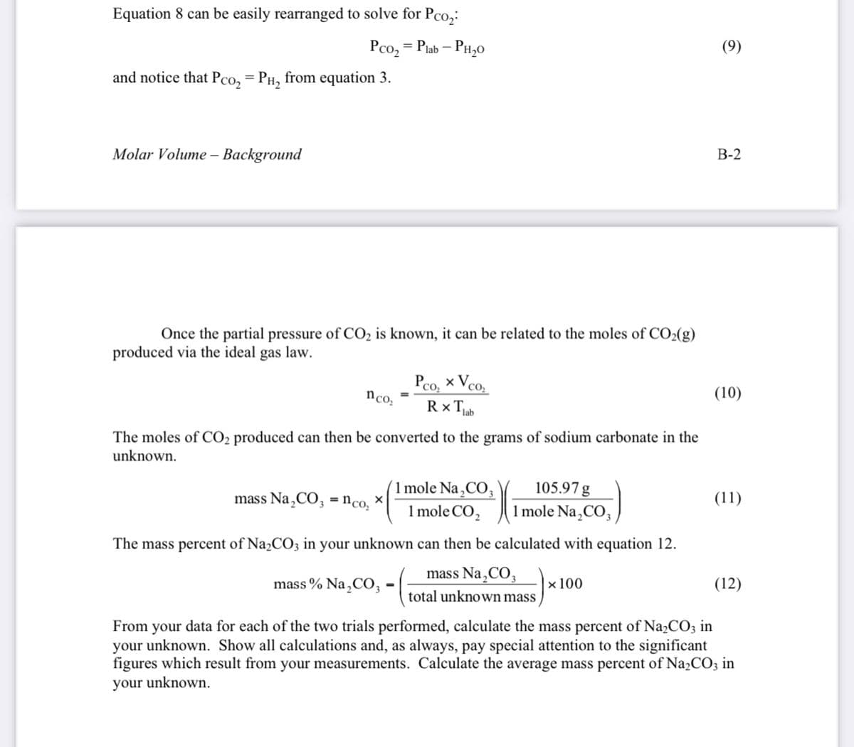 Equation 8 can be easily rearranged to solve for Pco,:
Pco, = Piab – PH,0
(9)
and notice that Pco, = PH, from equation 3.
Molar Volume – Background
В-2
Once the partial pressure of CO2 is known, it can be related to the moles of CO2(g)
produced via the ideal gas law.
Pco, x Vco,
n co,
Rx Tjab
(10)
The moles of CO2 produced can then be converted to the grams of sodium carbonate in the
unknown.
1 mole Na,CO,
105.97 g
mass Na¸CO, = nco, ×
(11)
1 mole CO,
1 mole Na,CO,
The mass percent of Na2CO3 in your unknown can then be calculated with equation 12.
mass Na,CO,
mass % Na ,CO,
×100
(12)
12
total unknown mass
From your data for each of the two trials performed, calculate the mass percent of Na,CO3 in
your unknown. Show all calculations and, as always, pay special attention to the significant
figures which result from your measurements. Calculate the average mass percent of Na2CO3 in
your unknown.
