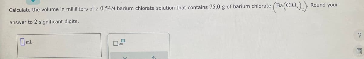 Calculate the volume in milliliters of a 0.54M barium chlorate solution that contains 75.0 g of barium chlorate (Ba(C103)₂). Round your
answer to 2 significant digits.
mL
x10
?