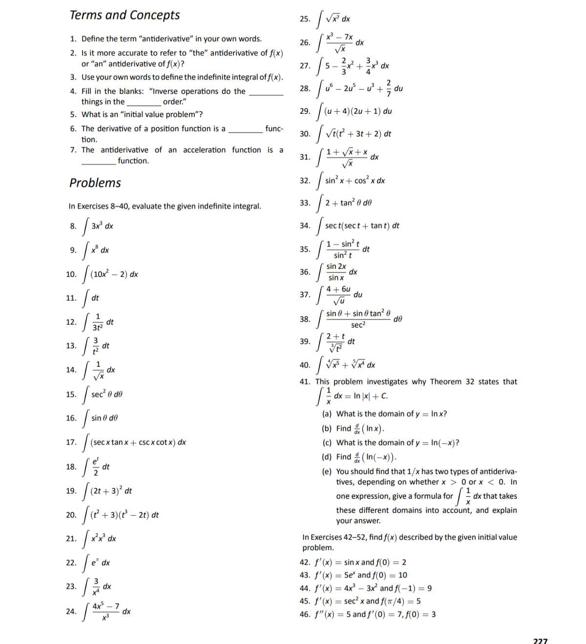 Terms and Concepts
25.
dx
1. Define the term "antiderivative" in your own words.
x – 7x
dx
26.
2. Is it more accurate to refer to "the" antiderivative of f(x)
or "an" antiderivative of f(x)?
5 -
3
27.
xp X +X
3. Use your own words to define the indefinite integral of f(x).
2
4. Fill in the blanks: "Inverse operations do the
28.
u° – 2u° – u +:
7
du
things in the
order."
5. What is an "initial value problem"?
29.
+ 4)(2u + 1) du
6. The derivative of a position function is a
func-
30.
+ 3t + 2) dt
tion.
7. The antiderivative of an acceleration function is a
1+ Vx+ x
31.
dx
function.
| sin' x+ cos? x dx
Problems
32.
In Exercises 8-40, evaluate the given indefinite integral.
33.
2 + tan? 0 do
8.
3x dx
34.
sec t(sec t + tan t) dt
1 - sin? t
dt
sin? t
9.
35.
xp
|(10 – 2) dx
sin 2x
dx
sin x
10.
36.
4 + 6u
du
37.
11.
dt
Vu
sin 0 + sin 0 tan? 0
do
12.
dt
38.
sec2
39.
2 +t
dt
13.
dt
| V + V* dx
40.
14.
dx
41. This problem investigates why Theorem 32 states that
15.
sec 0
9 de
dx = In |x| + C.
(a) What is the domain of y = In x?
16.
sin 0 de
(b) Find (In x).
17.
(sec x tan x + cSc x cot x) dx
(c) What is the domain of y = In(-x)?
(d) Find (In(-x)).
18.
dt
2
(e) You should find that 1/x has two types of antideriva-
tives, depending on whether x > 0 or x < 0. In
|(2+ + 3)° dt
20. ( + 3)(? – 21) dt
19.
one expression, give a formula for
dx that takes
these different domains into account, and explain
your answer.
In Exercises 42-52, find f(x) described by the given initial value
problem.
21.
dx
22.
e* dx
42. f'(x) = sin x and f(0) = 2
43. f'(x) = 5e* and f(0) = 10
44. f'(x) = 4x³ – 3x and f(-1) = 9
45. f'(x) = sec² x and f(/4) = 5
23.
dx
4x° – 7
dx
24.
46. f"(x) = 5 and f'(0) = 7, f(0) = 3
227
