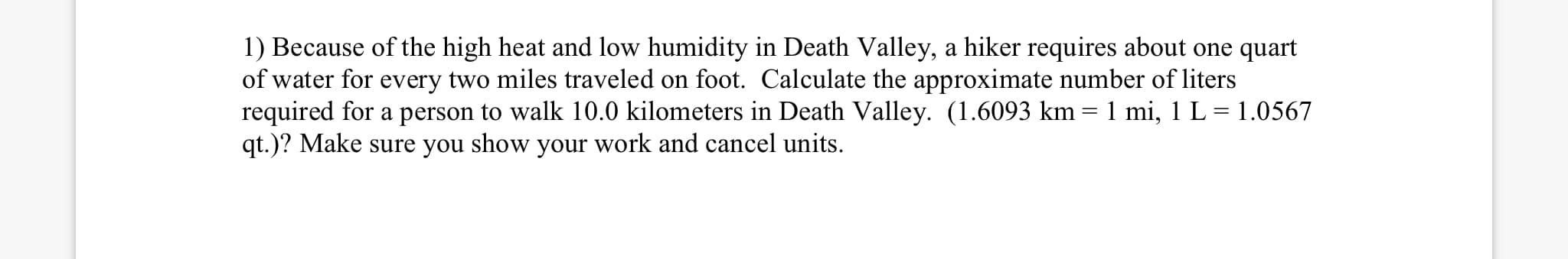 1) Because of the high heat and low humidity in Death Valley, a hiker requires about one quart
of water for every two miles traveled on foot. Calculate the approximate number of liters
required for a person to walk 10.0 kilometers in Death Valley. (1.6093 km = 1 mi, 1 L = 1.0567
qt.)? Make sure you show your work and cancel units.
%3D
