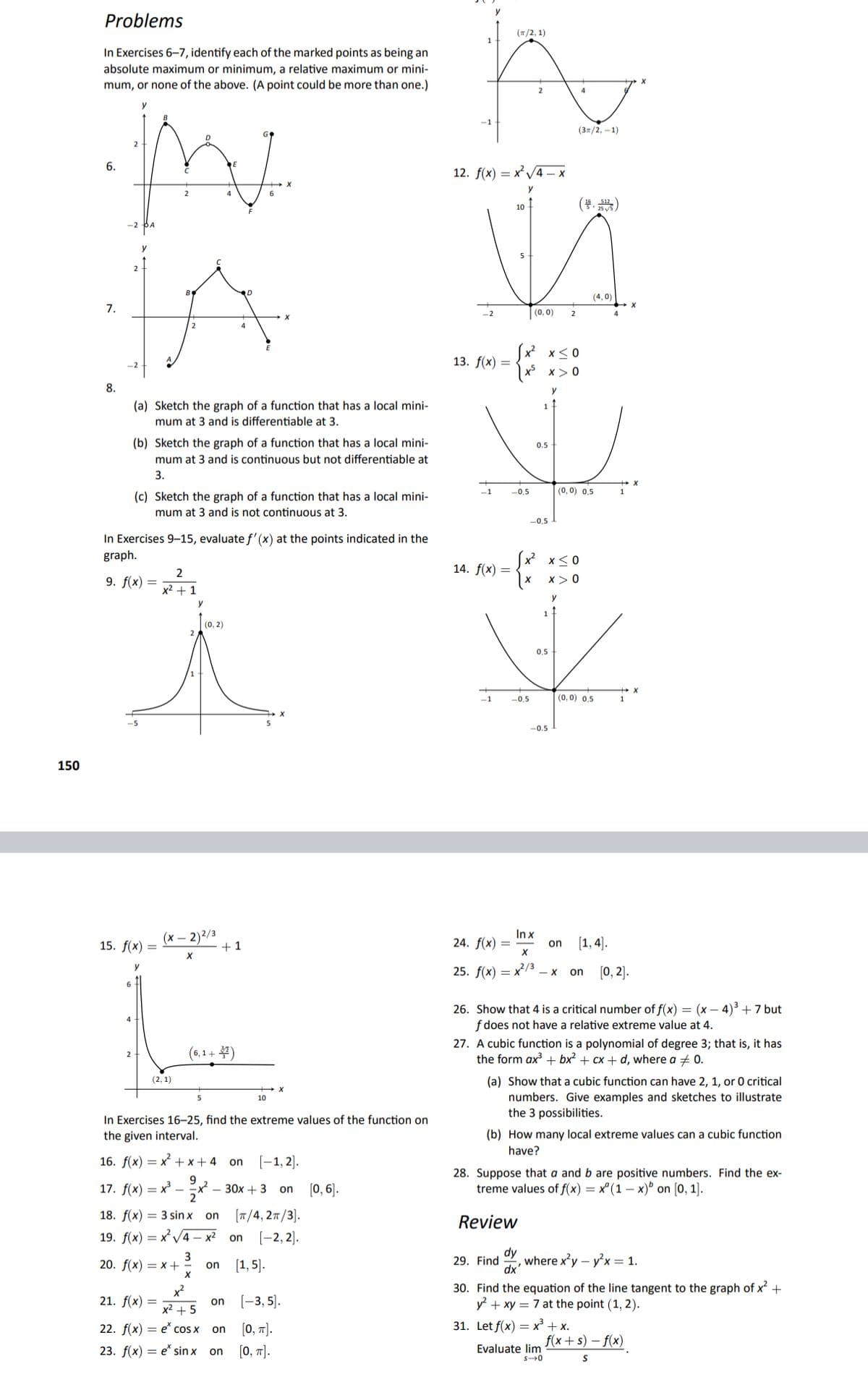 Problems
(T/2, 1)
1
In Exercises 6–7, identify each of the marked points as being an
absolute maximum or minimum, a relative maximum or mini-
mum, or none of the above. (A point could be more than one.)
-1
(37/2, -1)
6.
12. fx) — х?V4 —х
y
4
6
(부, )
10
B
RD
(4,0)
7.
(0,0)
2
4
Sx x<0
x x> 0
13. f(x) =
8.
(a) Sketch the graph of a function that has a local mini-
1
mum at 3 and is differentiable at 3.
(b) Sketch the graph of a function that has a local mini-
0.5
mum at 3 and is continuous but not differentiable at
3.
(c) Sketch the graph of a function that has a local mini-
-0,5
(0, 0) 0,5
mum at 3 and is not continuous at 3.
-0,5
In Exercises 9-15, evaluate f'(x) at the points indicated in the
graph.
(x x<0
14. f(x) =
9. f(x)
x> 0
x2 + 1
y
1-
(0, 2)
0,5
-1
-0,5
(0, 0) 0,5
-0.5
150
(x – 2)2/3
+1
In x
24. f(x) =
[1, 4).
15. f(x) =
on
25. f(x) = x13 - x
(0, 2].
on
26. Show that 4 is a critical number of f(x) = (x – 4) +7 but
f does not have a relative extreme value at 4.
27. A cubic function is a polynomial of degree 3; that is, it has
the form ax + bx? + cx + d, where a + 0.
(6,1+ )
2
(2, 1)
(a) Show that a cubic function can have 2, 1, or 0 critical
numbers. Give examples and sketches to illustrate
the 3 possibilities.
10
In Exercises 16–25, find the extreme values of the function on
the given interval.
(b) How many local extreme values can a cubic function
have?
16. f(x) = x + x + 4 on
(-1, 2).
9.
17. f(x) — х -
28. Suppose that a and b are positive numbers. Find the ex-
treme values of f(x) = x° (1 – x)° on [0, 1).
30х + 3 on
(0, 6).
18. f(x) = 3 sin x on
[T/4, 27/3).
Review
19. f(x) — х*V4 — х? on
[-2, 2).
3
on
dy
where x'y – yx = 1.
dx'
20. f(x) = x +
[1, 5].
29. Find
30. Find the equation of the line tangent to the graph of x +
y + xy = 7 at the point (1, 2).
21. f(x) =
[-3, 5).
on
x² + 5
22. f(x) — е' сos x
[0, 1].
31. Let f(x) = x³ + x.
on
f(x+s) – f(x)
23. f(x) = e* sin x
[0, 7].
Evaluate lim
on
