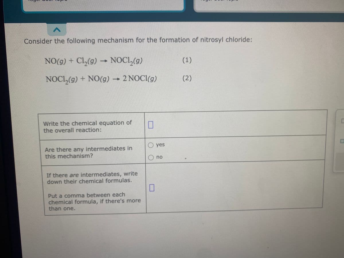 A
Consider the following mechanism for the formation of nitrosyl chloride:
NO(g) + Cl₂(g) → NOC1₂(g)
NOCI₂(g) + NO(g) — 2 NOCI(g)
Write the chemical equation of
the overall reaction:
Are there any intermediates in
this mechanism?
If there are intermediates, write
down their chemical formulas.
Put a comma between each
chemical formula, if there's more
than one.
7
0
yes
no
(1)
(2)
C