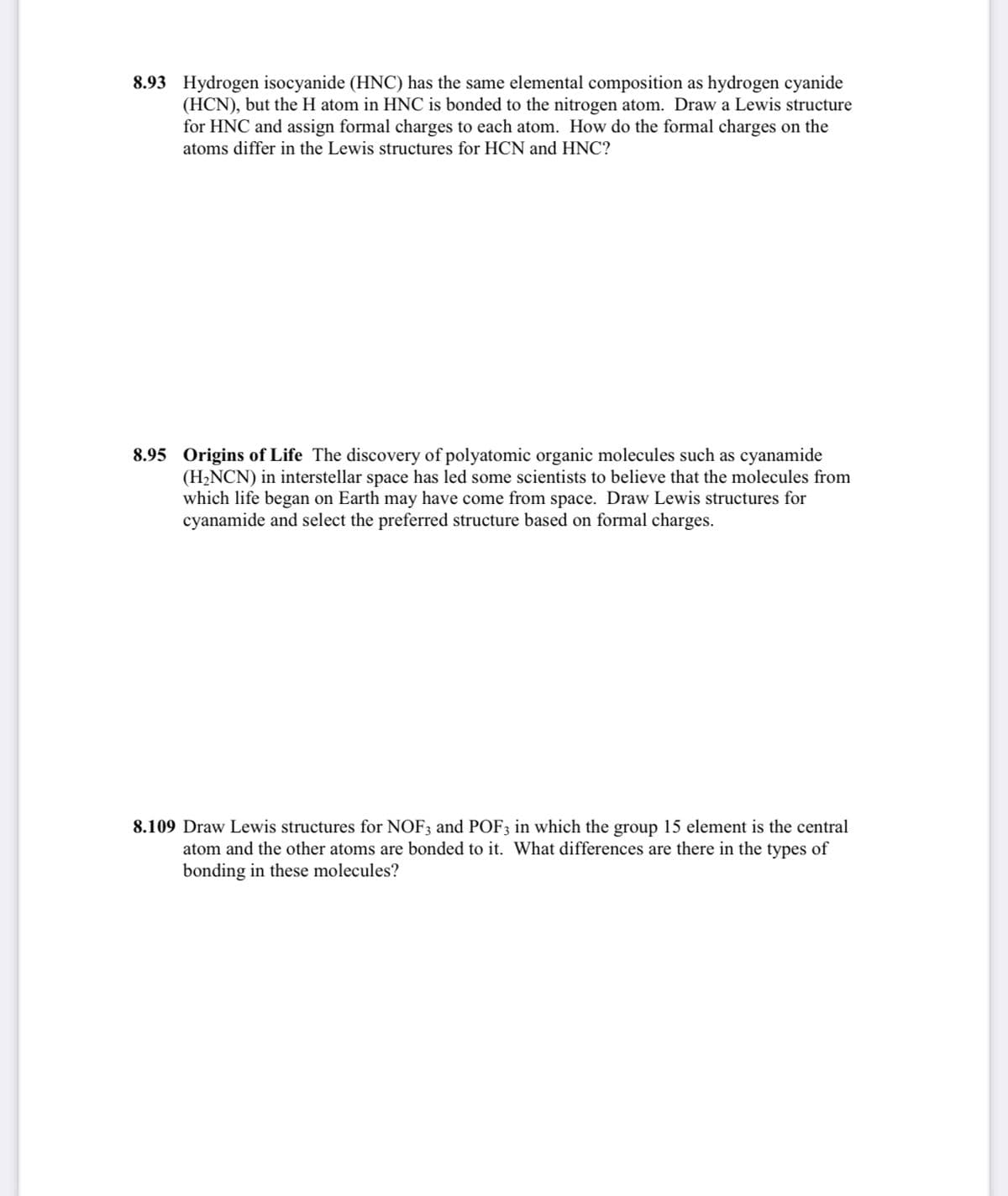 8.93 Hydrogen isocyanide (HNC) has the same elemental composition as hydrogen cyanide
(HCN), but the H atom in HNC is bonded to the nitrogen atom. Draw a Lewis structure
for HNC and assign formal charges to each atom. How do the formal charges on the
atoms differ in the Lewis structures for HCN and HNC?
8.95 Origins of Life The discovery of polyatomic organic molecules such as cyanamide
(H2NCN) in interstellar space has led some scientists to believe that the molecules from
which life began on Earth may have come from space. Draw Lewis structures for
cyanamide and select the preferred structure based on formal charges.
8.109 Draw Lewis structures for NOF3 and POF3 in which the group 15 element is the central
atom and the other atoms are bonded to it. What differences are there in the types of
bonding in these molecules?
