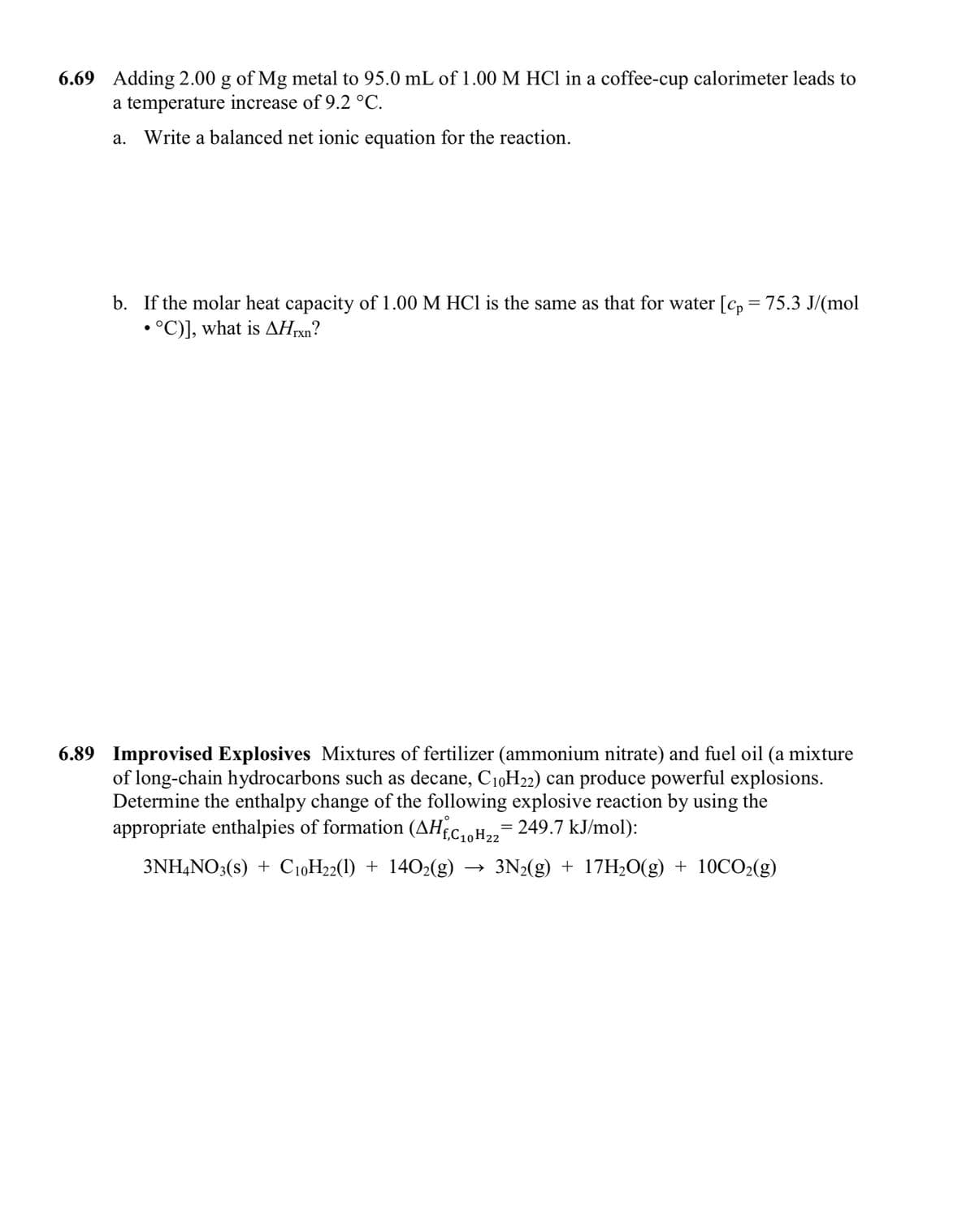 6.69 Adding 2.00 g of Mg metal to 95.0 mL of 1.00 M HCl in a coffee-cup calorimeter leads to
a temperature increase of 9.2 °C.
а.
Write a balanced net ionic equation for the reaction.
b. If the molar heat capacity of 1.00 M HCI is the same as that for water [c, = 75.3 J/(mol
• °C)], what is AHrxn?
6.89 Improvised Explosives Mixtures of fertilizer (ammonium nitrate) and fuel oil (a mixture
of long-chain hydrocarbons such as decane, C10H22) can produce powerful explosions.
Determine the enthalpy change of the following explosive reaction by using the
appropriate enthalpies of formation (AHCH,= 249.7 kJ/mol):
10 Н22
3NH,NO3(s) + C10H22(1) + 1402(g)
3N2(g) + 17H20(g) + 10CO2(g)
