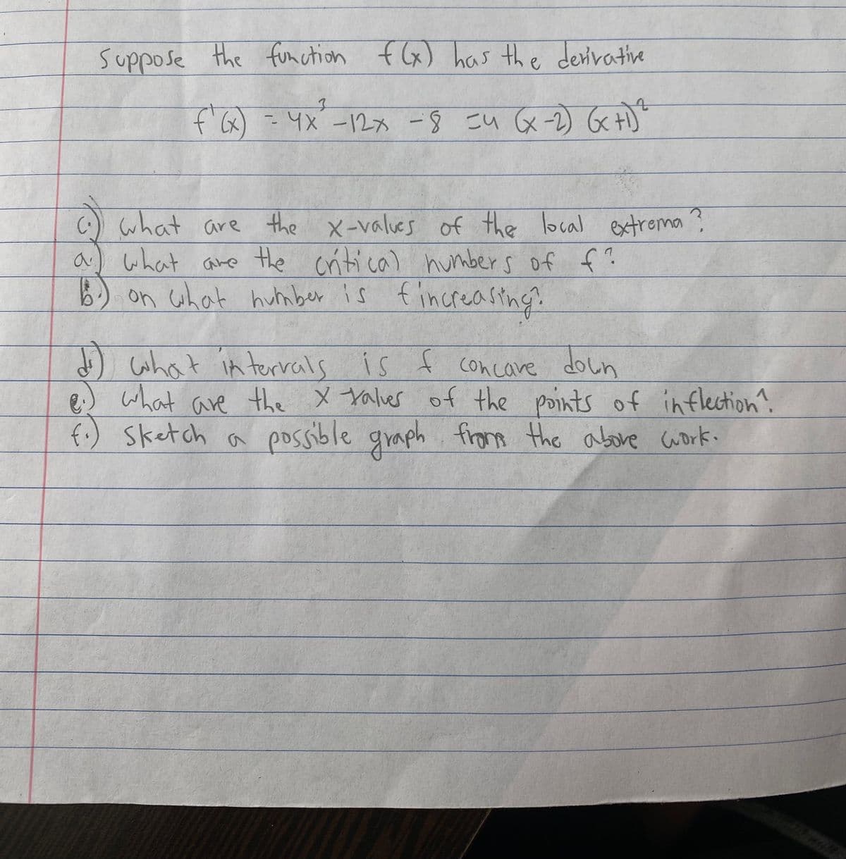 suppose the function
f(x) has the derivative
f'6) - 4X-12x -8 こい &-) Gct。
(:) what
a) what are the critical humbers of f?
B) on what hutnber is f increastng.
are the x-values of the local extrema
what in terrals is f concave
doun
d)
e) what are the x talver of the points of inflection?
f.) Sketch a possible graph work.
from the abore
