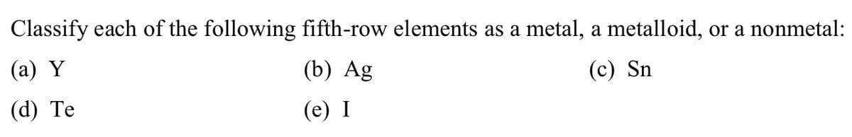 Classify each of the following fifth-row elements as a metal, a metalloid, or a nonmetal:
(a) Y
(b) Ag
(c) Sn
(d) Te
(e) I
