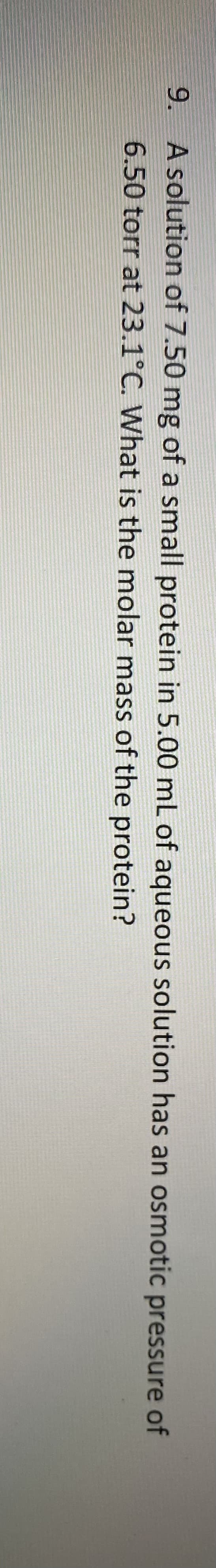 9. A solution of 7.50 mg of a small protein in 5.00 mL of aqueous solution has an osmotic pressure of
6.50 torr at 23.1°C. What is the molar mass of the protein?
