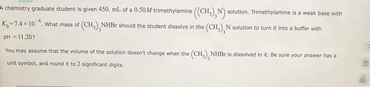 A chemistry graduate student is given 450. mL of a 0.50M trimethylamine ((CH3)N) solution. Trimethylamine is a weak base with
K₁=7.4 × 10¯ª. What mass of (CH3)NHBr should the student dissolve in the (CH3)2N solution to turn it into a buffer with
pH = 11.20?
You may assume that the volume of the solution doesn't change when the (CH3) NHBr is dissolved in it. Be sure your answer has a
3
unit symbol, and round it to 2 significant digits.
?
10:
000