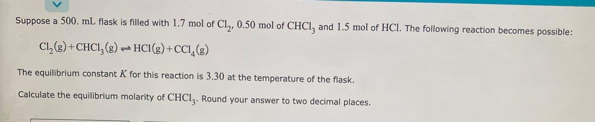 Suppose a 500. mL flask is filled with 1.7 mol of Cl₂, 0.50 mol of CHCl3 and 1.5 mol of HCl. The following reaction becomes possible:
Cl₂(g) + CHC1₂(g) → HC1 (g) + CC1₂(g)
The equilibrium constant K for this reaction is 3.30 at the temperature of the flask.
Calculate the equilibrium molarity of CHC13. Round your answer to two decimal places.