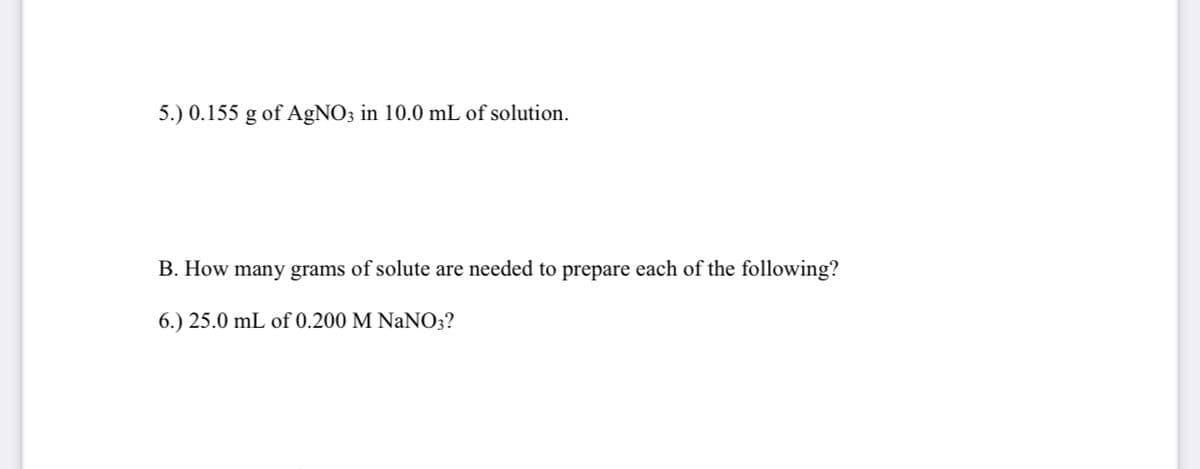 5.) 0.155 g of A£NO3 in 10.0 mL of solution.
B. How many grams of solute are needed to prepare each of the following?
6.) 25.0 mL of 0.200 M NaNO3?
