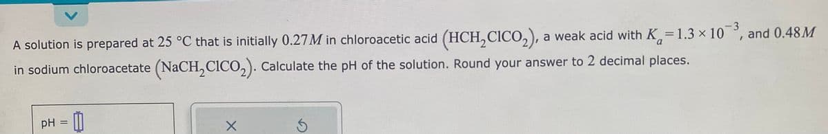 V
A solution is prepared at 25 °C that is initially 0.27M in chloroacetic acid (HCH₂CICO₂), a weak acid with K=1.3 × 10-³, and 0.48M
in sodium chloroacetate (NaCH₂CICO₂). Calculate the pH of the solution. Round your answer to 2 decimal places.
-3
pH = 1
X
Ś