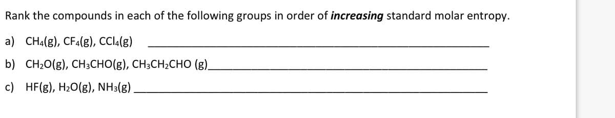 Rank the compounds in each of the following groups in order of increasing standard molar entropy.
a) CHA(g), CFA(g), CCI4(g)
b) CH20(g), CH3CHO(g), CH3CH2CHO (g)_
c) HF(g), H20(g), NH3(g)
