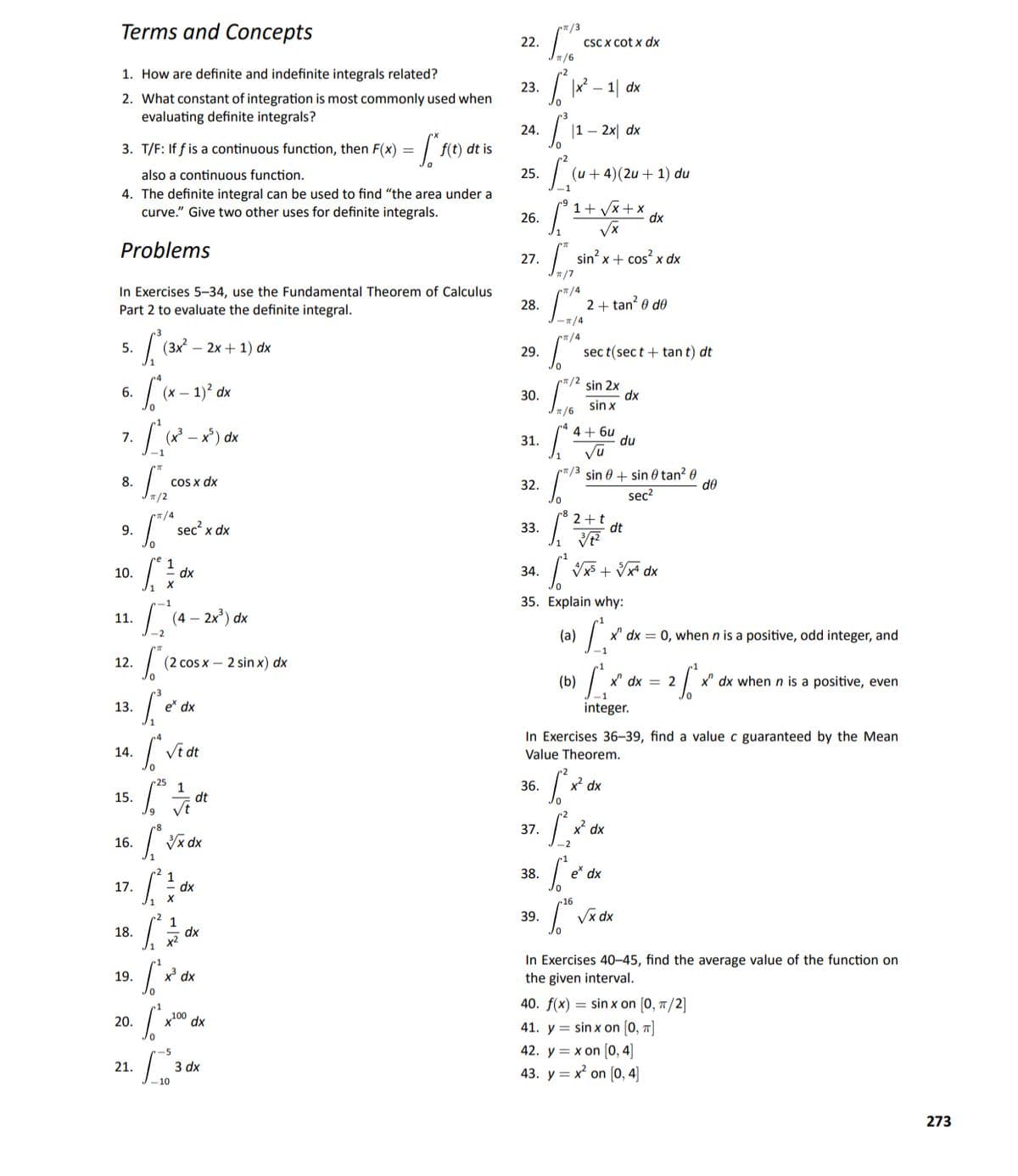 Terms and Concepts
22.
CSC X cot x dx
Jn/6
1. How are definite and indefinite integrals related?
23.
1|
2. What constant of integration is most commonly used when
evaluating definite integrals?
24.
|1 – 2x| dx
3. T/F: If f is a continuous function, then F(x) = |
f(t) dt is
also a continuous function.
25.
(u + 4)(2u + 1) du
4. The definite integral can be used to find "“the area under a
curve." Give two other uses for definite integrals.
1+ Vx+ x
dx
26.
Problems
sin? x + cos x dx
27.
n/7
In Exercises 5-34, use the Fundamental Theorem of Calculus
Part 2 to evaluate the definite integral.
/4
2+ tan? 0 do
28.
-7/4
/4
5.
3x² – 2x + 1) dx
29.
sec t(sec t + tan t) dt
*/2
(х — 1)? dx
sin 2x
dx
sin x
6.
30.
7/6
7.
(x -
4+ 6u
du
31.
Vu
*/3 sin 0 + sin 0 tan? 0
sec?
8.
COS x dx
32.
de
T/2
sec? x dx
2+t
dt
9.
33.
10.
dx
34.
Vx5 + Vx dx
35. Explain why:
11.
dx
(a)
x' dx = 0, when n is a positive, odd integer, and
-1
12.
(2 cos x – 2 sin x) dx
(b)
X' dx = 2
x" dx when n is a positive, even
13.
e dx
integer.
In Exercises 36–39, find a value c guaranteed by the Mean
14.
Value Theorem.
1
dt
36.
x² dx
15.
37.
x dx
16.
Vx dx
-2
38.
e* dx
1
dx
17.
16
39.
18.
1
dx
In Exercises 40–45, find the average value of the function on
the given interval.
19.
x dx
40. f(x) = sin x on [0, 7/2]
20.
100 dx
41. y = sin x on [0, ]
42. y = x on 0, 4]
43. y = x on [0, 4]
-5
21.
3 dx
273
