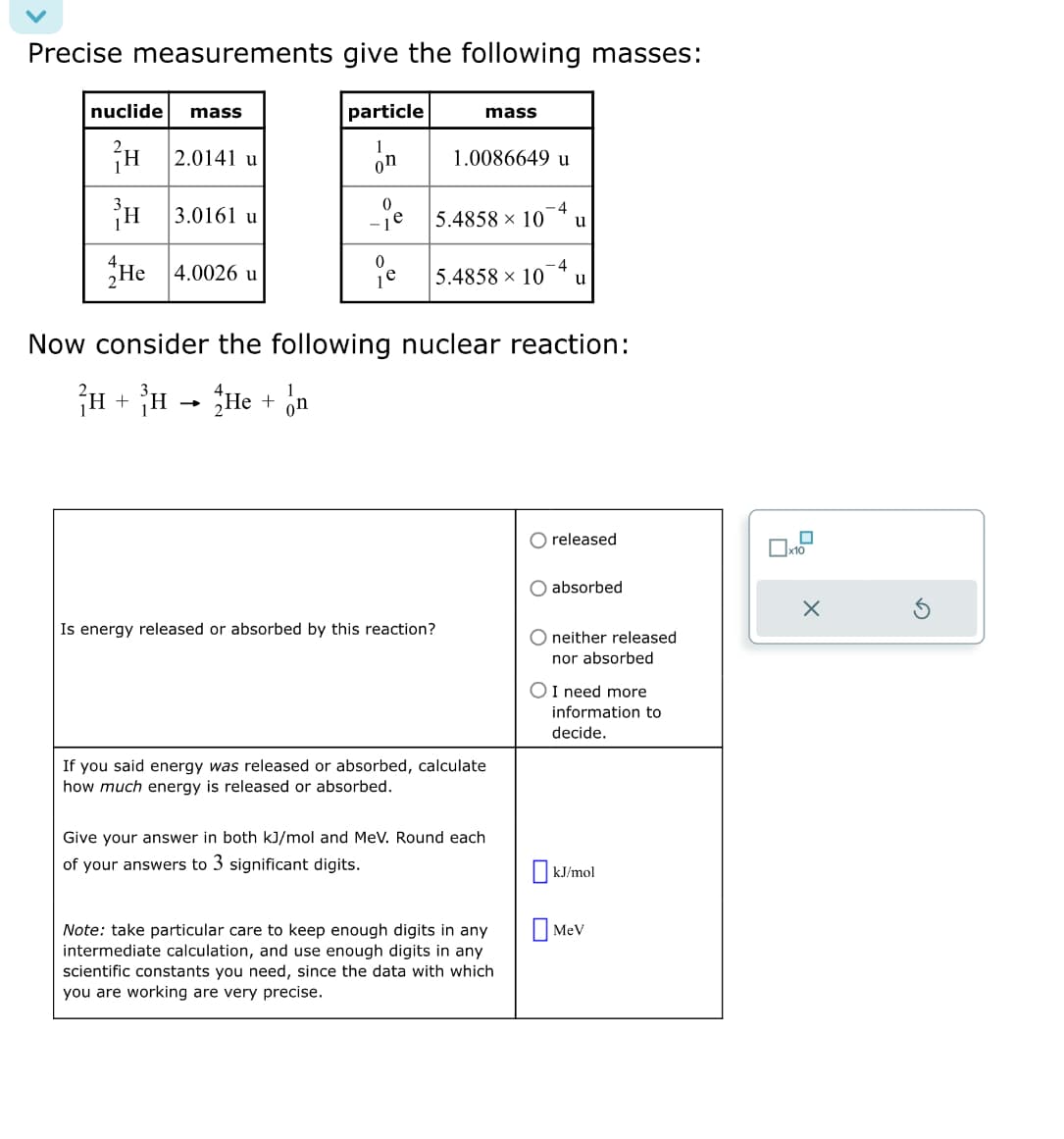 Precise measurements give the following masses:
nuclide mass
H
H
He 4.0026 u
2.0141 u
3.0161 u
particle
1
on
-
0
-4
e 5.4858 107 u
mass
1.0086649 u
0
-4
je 5.4858 x 10 u
Is energy released or absorbed by this reaction?
Now consider the following nuclear reaction:
²H + ³H
He + n
If you said energy was released or absorbed, calculate
how much energy is released or absorbed.
Give your answer in both kJ/mol and MeV. Round each
of your answers to 3 significant digits.
Note: take particular care to keep enough digits in any
intermediate calculation, and use enough digits in any
scientific constants you need, since the data with which
you are working are very precise.
O released
absorbed
O neither released
nor absorbed
O I need more
information to
decide.
☐kJ/mol
Mev
x10
X