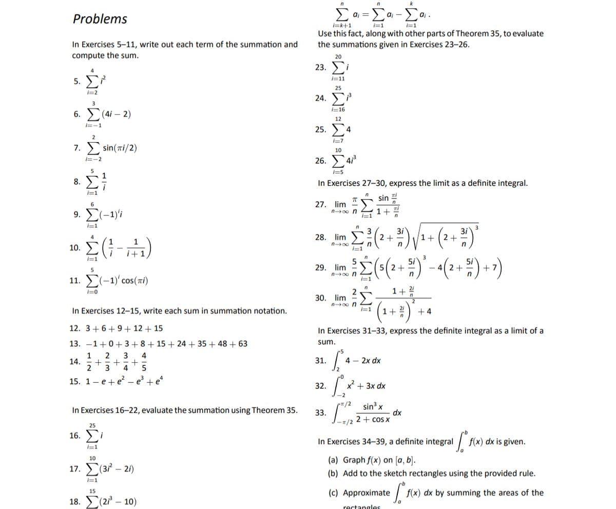 n
Σ
aj =
aj -
Problems
i=k+1
i=1
i=1
Use this fact, along with other parts of Theorem 35, to evaluate
the summations given in Exercises 23–26.
In Exercises 5-11, write out each term of the summation and
compute the sum.
20
23.
4
5. F7
i=11
25
i=2
24.
3
i=16
6. (4i – 2)
12
i=-1
25. У
4.
2
i=7
7. sin(ti/2)
10
26. 4
i=-2
5
1
i=5
8.
In Exercises 27-30, express the limit as a definite integral.
i
i=1
sin
27. lim "
n 0o n
6
9. Σ-1)
1+
i=1
1=1
n
3i
2 +
1+
28. lim
2+
n00
10.
i+
I=1
n
3
29.
lim
5( 2+
- 4
5
n0o n
i=1
11. E(-1)' cos(ri)
i=0
1+ 2/
30. lim
n 0o n
In Exercises 12–15, write each sum in summation notation.
1+ 21
i=1
+ 4
12. 3+6+9+ 12 + 15
In Exercises 31-33, express the definite integral as a limit of a
13. -1+0+ 3+8+ 15 + 24 + 35 + 48 + 63
sum.
2
3
4
31.
4 – 2x dx
14.
2
3
4
5
15. 1 — е + e — е +e
x + 3x dx
32.
- 2
•#/2
In Exercises 16–22, evaluate the summation using Theorem 35.
sin³ x
dx
33.
-/2 2+ coS X
25
16.
i
In Exercises 34–39, a definite integral
f(x) dx is given.
l=1
(a) Graph f(x) on [a, b].
10
17. У (з - 2)
(b) Add to the sketch rectangles using the provided rule.
i=1
(c) Approximate
15
f(x) dx by summing the areas of the
18. Σ(2/- 10)
rectangles
