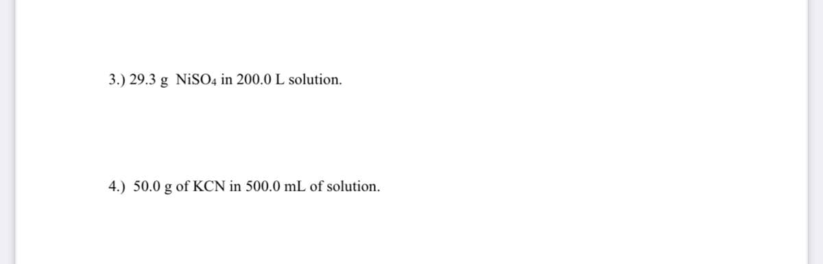 3.) 29.3 g NiSO4 in 200.0 L solution.
4.) 50.0 g of KCN in 500.0 mL of solution.
