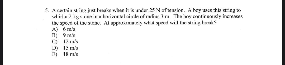 5. A certain string just breaks when it is under 25 N of tension. A boy uses this string to
whirl a 2-kg stone in a horizontal circle of radius 3 m. The boy continuously increases
the speed of the stone. At approximately what speed will the string break?
A) 6 m/s
B)
9 m/s
C) 12 m/s
D)
15 m/s
E)
18 m/s