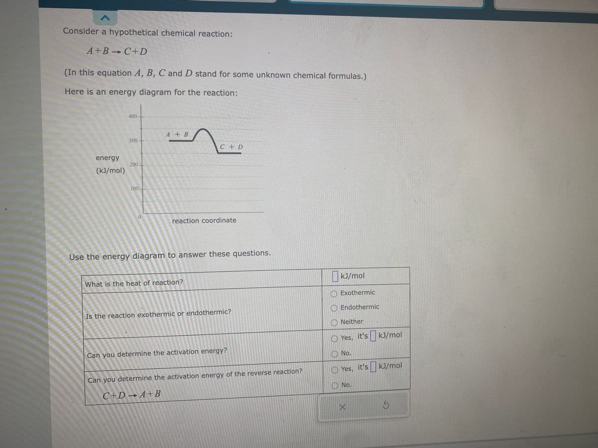 A
Consider a hypothetical chemical reaction:
A+B C+D
-
(In this equation A, B, C and D stand for some unknown chemical formulas.)
Here is an energy diagram for the reaction:
energy
(kJ/mol)
400-
300-
200-
100
0
A + B
C + D
reaction coordinate
Use the energy diagram to answer these questions.
What is the heat of reaction?
Is the reaction exothermic or endothermic?
Can you determine the activation energy?
Can you determine the activation energy of the reverse reaction?
C+D+A+B
kJ/mol
O Exothermic
Endothermic
Neither
Yes,
No.
No.
it's kJ/mol
it's
Yes, it's
X
it's kJ/mol
S